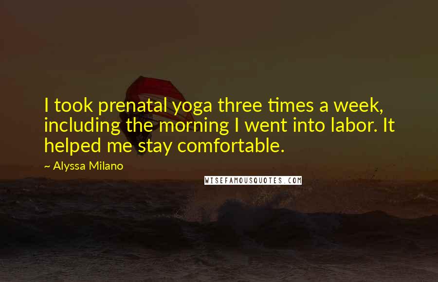 Alyssa Milano Quotes: I took prenatal yoga three times a week, including the morning I went into labor. It helped me stay comfortable.