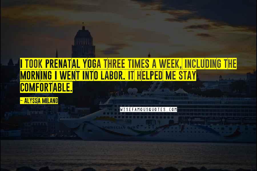 Alyssa Milano Quotes: I took prenatal yoga three times a week, including the morning I went into labor. It helped me stay comfortable.