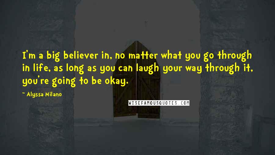 Alyssa Milano Quotes: I'm a big believer in, no matter what you go through in life, as long as you can laugh your way through it, you're going to be okay.