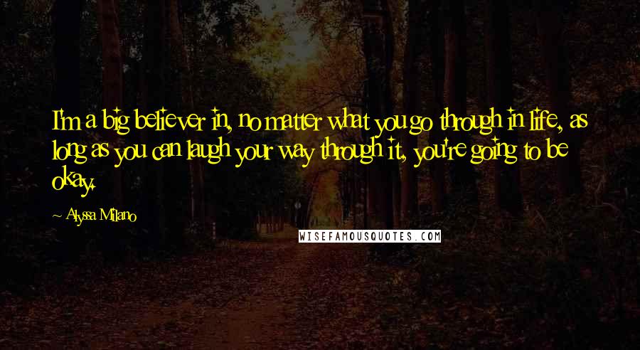 Alyssa Milano Quotes: I'm a big believer in, no matter what you go through in life, as long as you can laugh your way through it, you're going to be okay.