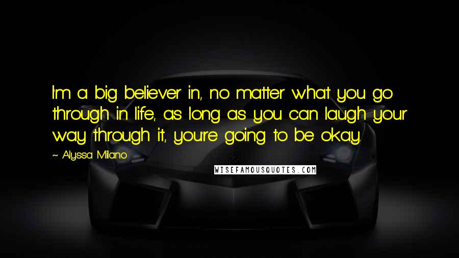 Alyssa Milano Quotes: I'm a big believer in, no matter what you go through in life, as long as you can laugh your way through it, you're going to be okay.