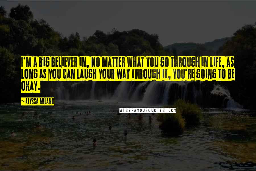 Alyssa Milano Quotes: I'm a big believer in, no matter what you go through in life, as long as you can laugh your way through it, you're going to be okay.