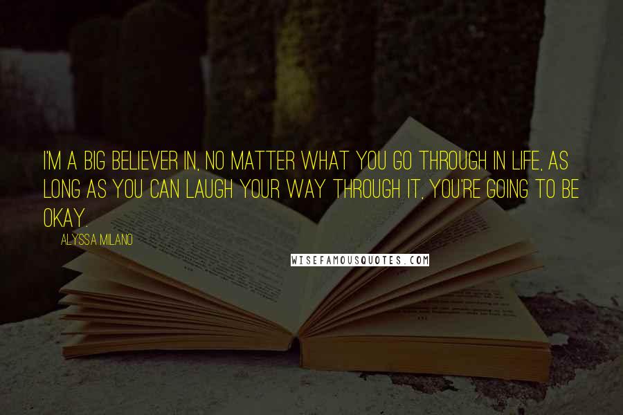 Alyssa Milano Quotes: I'm a big believer in, no matter what you go through in life, as long as you can laugh your way through it, you're going to be okay.