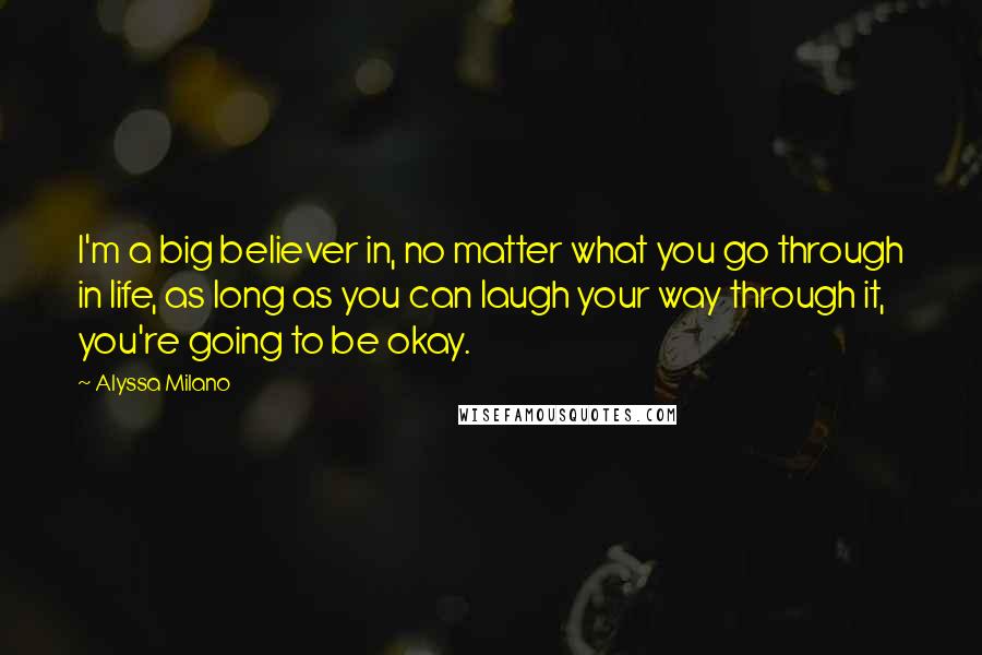 Alyssa Milano Quotes: I'm a big believer in, no matter what you go through in life, as long as you can laugh your way through it, you're going to be okay.