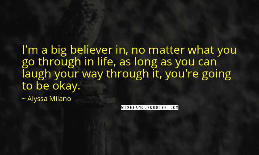 Alyssa Milano Quotes: I'm a big believer in, no matter what you go through in life, as long as you can laugh your way through it, you're going to be okay.