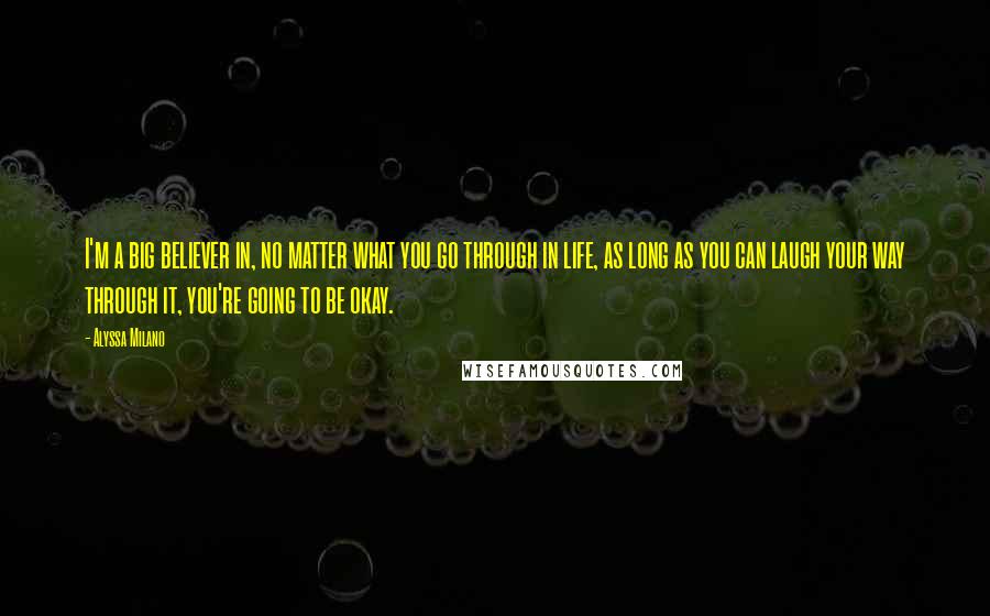 Alyssa Milano Quotes: I'm a big believer in, no matter what you go through in life, as long as you can laugh your way through it, you're going to be okay.