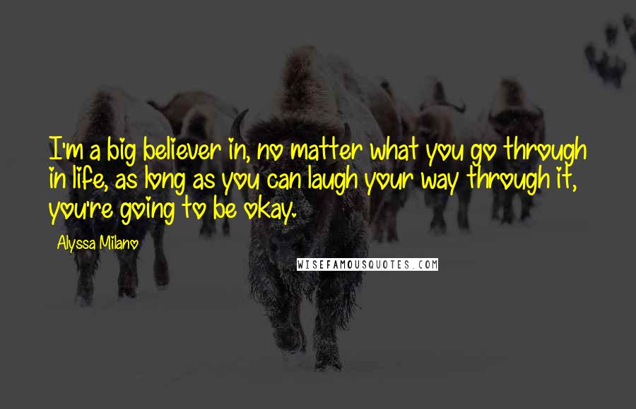 Alyssa Milano Quotes: I'm a big believer in, no matter what you go through in life, as long as you can laugh your way through it, you're going to be okay.