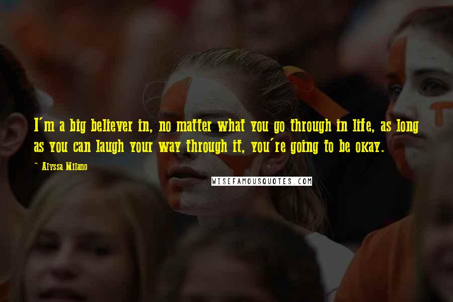 Alyssa Milano Quotes: I'm a big believer in, no matter what you go through in life, as long as you can laugh your way through it, you're going to be okay.