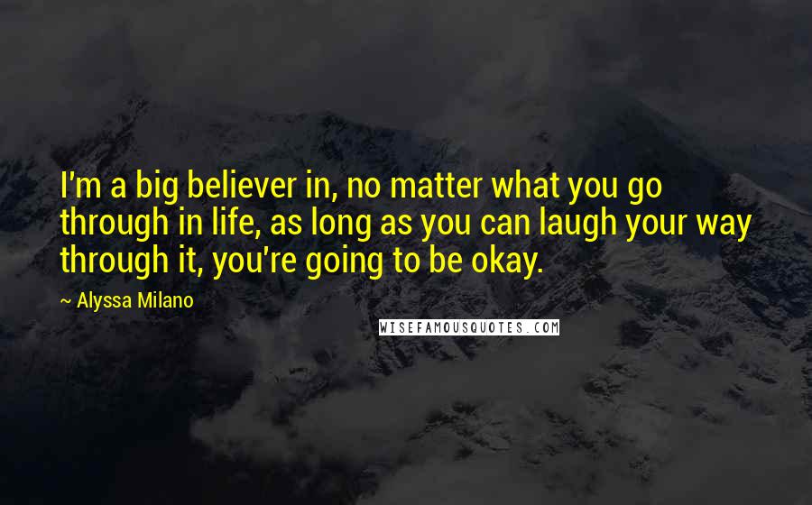 Alyssa Milano Quotes: I'm a big believer in, no matter what you go through in life, as long as you can laugh your way through it, you're going to be okay.