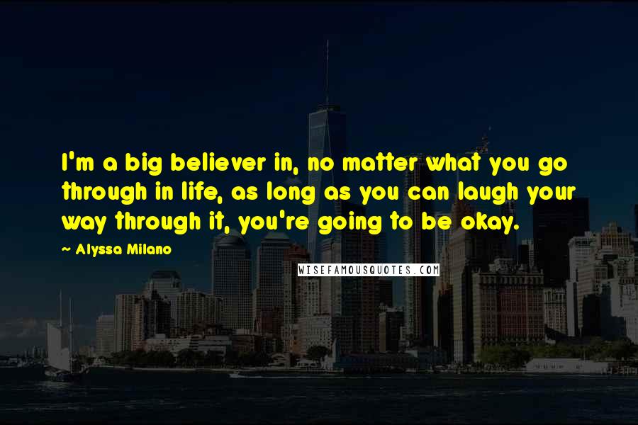 Alyssa Milano Quotes: I'm a big believer in, no matter what you go through in life, as long as you can laugh your way through it, you're going to be okay.