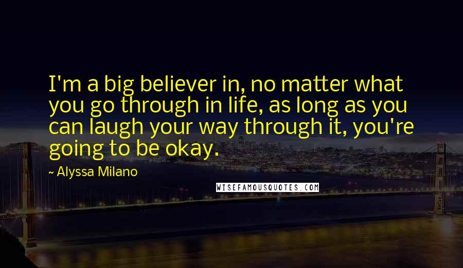 Alyssa Milano Quotes: I'm a big believer in, no matter what you go through in life, as long as you can laugh your way through it, you're going to be okay.