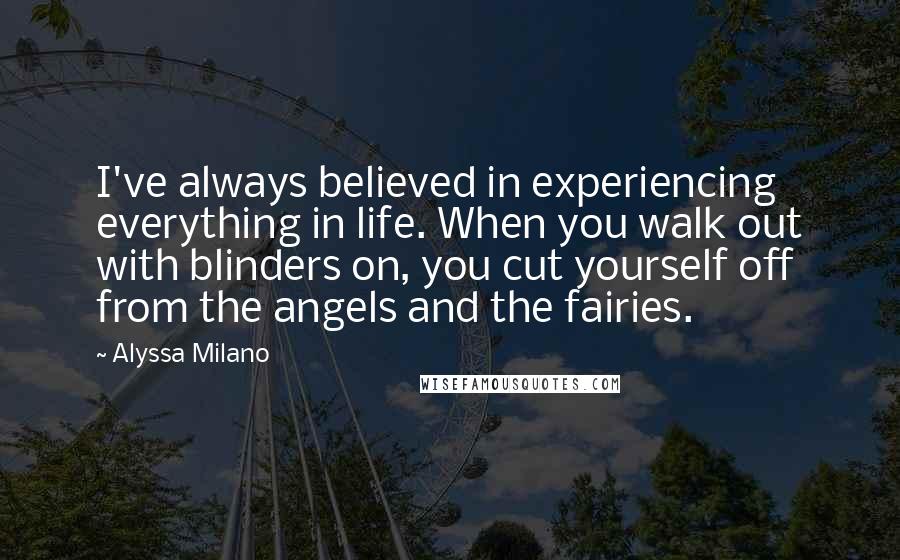Alyssa Milano Quotes: I've always believed in experiencing everything in life. When you walk out with blinders on, you cut yourself off from the angels and the fairies.