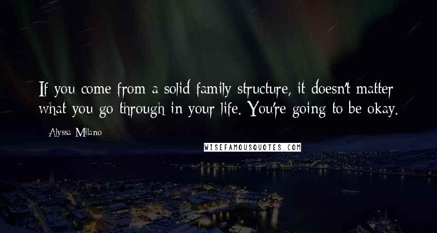 Alyssa Milano Quotes: If you come from a solid family structure, it doesn't matter what you go through in your life. You're going to be okay.