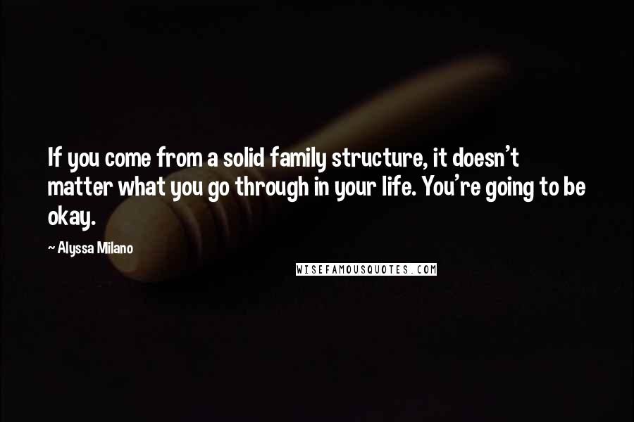 Alyssa Milano Quotes: If you come from a solid family structure, it doesn't matter what you go through in your life. You're going to be okay.