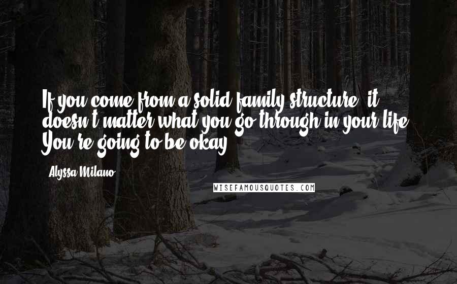 Alyssa Milano Quotes: If you come from a solid family structure, it doesn't matter what you go through in your life. You're going to be okay.