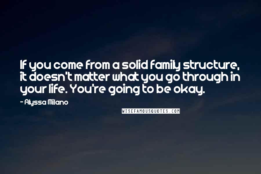 Alyssa Milano Quotes: If you come from a solid family structure, it doesn't matter what you go through in your life. You're going to be okay.