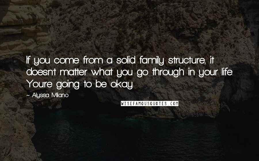 Alyssa Milano Quotes: If you come from a solid family structure, it doesn't matter what you go through in your life. You're going to be okay.