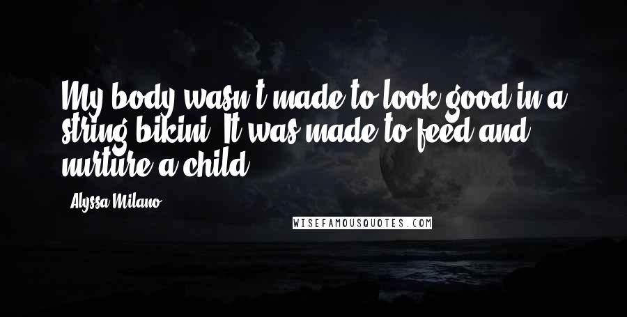 Alyssa Milano Quotes: My body wasn't made to look good in a string bikini. It was made to feed and nurture a child.