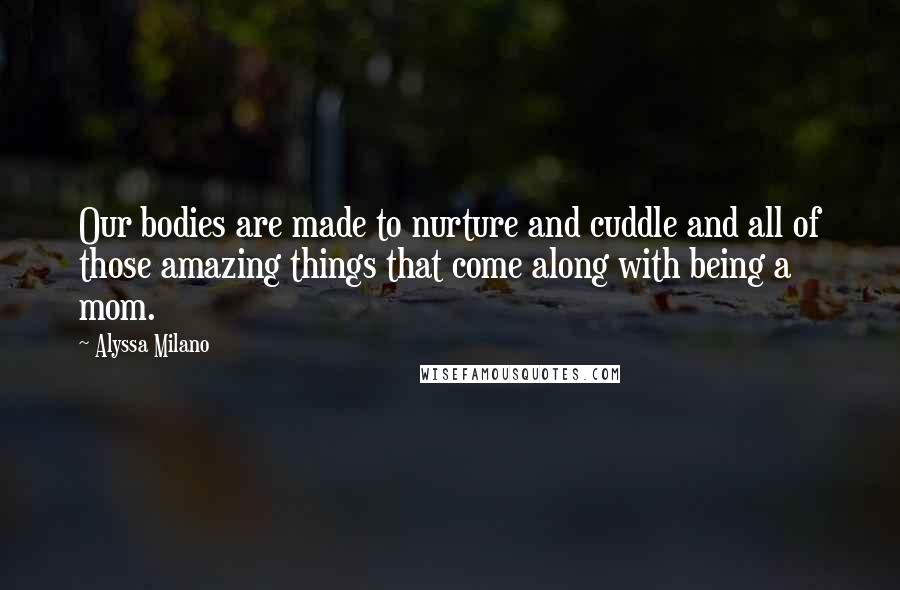 Alyssa Milano Quotes: Our bodies are made to nurture and cuddle and all of those amazing things that come along with being a mom.