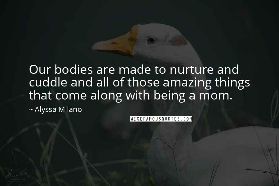 Alyssa Milano Quotes: Our bodies are made to nurture and cuddle and all of those amazing things that come along with being a mom.