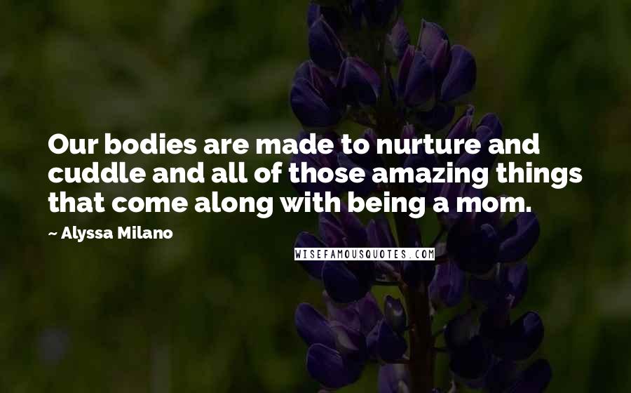 Alyssa Milano Quotes: Our bodies are made to nurture and cuddle and all of those amazing things that come along with being a mom.