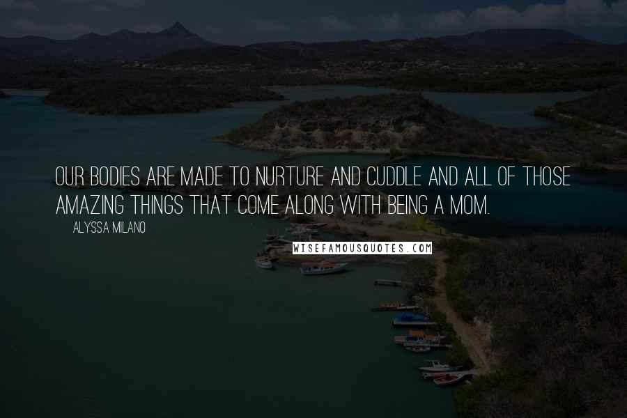 Alyssa Milano Quotes: Our bodies are made to nurture and cuddle and all of those amazing things that come along with being a mom.