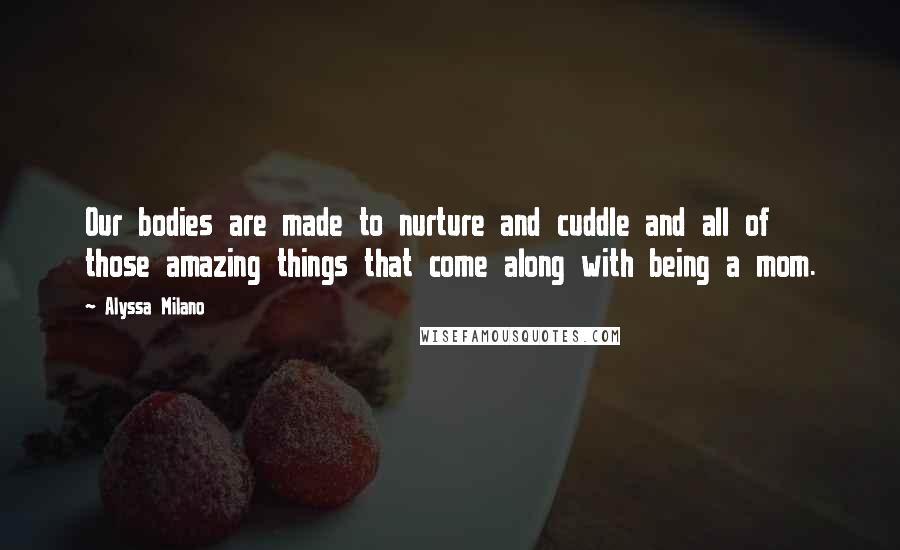 Alyssa Milano Quotes: Our bodies are made to nurture and cuddle and all of those amazing things that come along with being a mom.