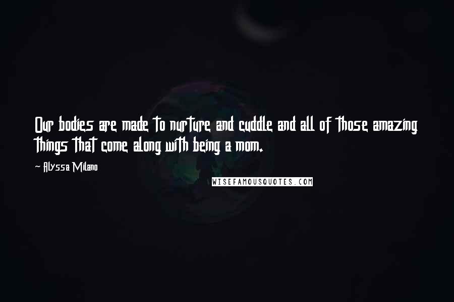 Alyssa Milano Quotes: Our bodies are made to nurture and cuddle and all of those amazing things that come along with being a mom.
