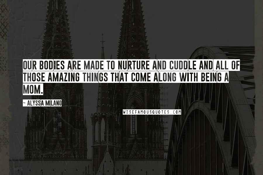 Alyssa Milano Quotes: Our bodies are made to nurture and cuddle and all of those amazing things that come along with being a mom.