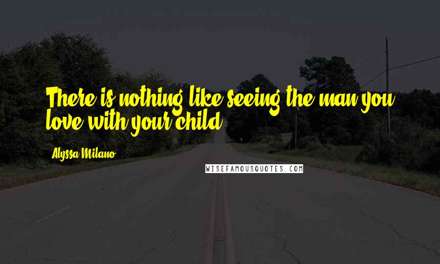 Alyssa Milano Quotes: There is nothing like seeing the man you love with your child.