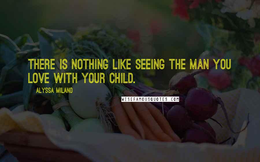 Alyssa Milano Quotes: There is nothing like seeing the man you love with your child.