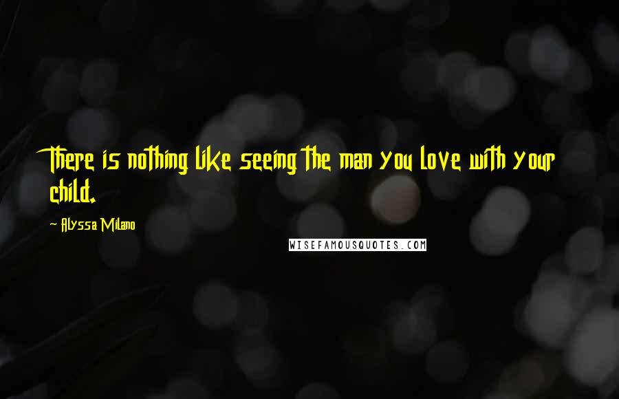 Alyssa Milano Quotes: There is nothing like seeing the man you love with your child.