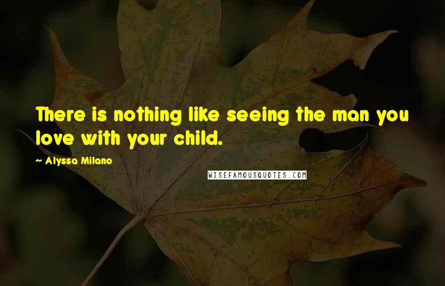 Alyssa Milano Quotes: There is nothing like seeing the man you love with your child.