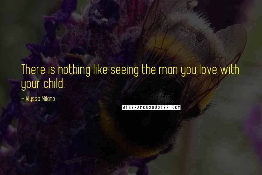 Alyssa Milano Quotes: There is nothing like seeing the man you love with your child.