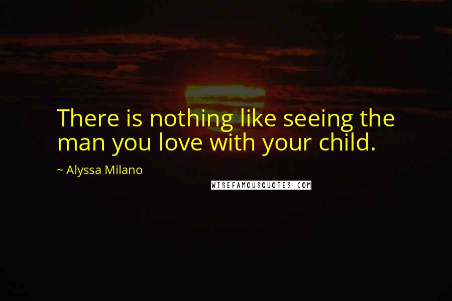 Alyssa Milano Quotes: There is nothing like seeing the man you love with your child.