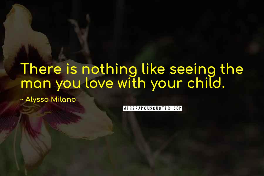 Alyssa Milano Quotes: There is nothing like seeing the man you love with your child.