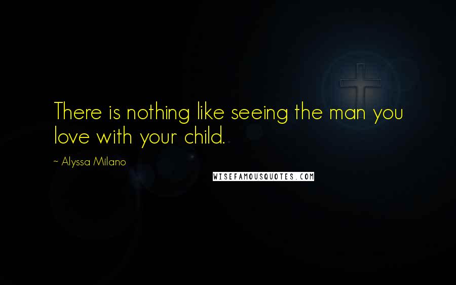 Alyssa Milano Quotes: There is nothing like seeing the man you love with your child.