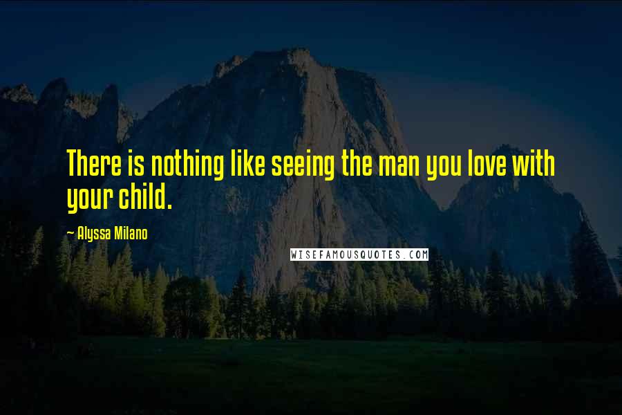 Alyssa Milano Quotes: There is nothing like seeing the man you love with your child.