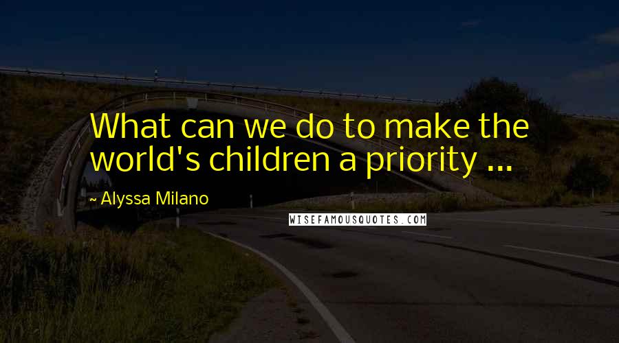 Alyssa Milano Quotes: What can we do to make the world's children a priority ...