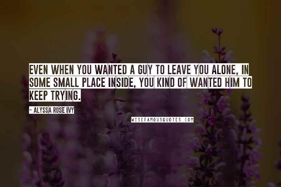 Alyssa Rose Ivy Quotes: Even when you wanted a guy to leave you alone, in some small place inside, you kind of wanted him to keep trying.