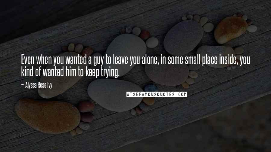 Alyssa Rose Ivy Quotes: Even when you wanted a guy to leave you alone, in some small place inside, you kind of wanted him to keep trying.