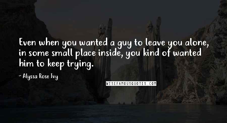 Alyssa Rose Ivy Quotes: Even when you wanted a guy to leave you alone, in some small place inside, you kind of wanted him to keep trying.