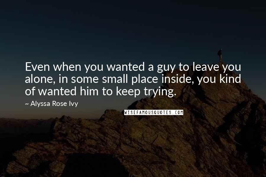 Alyssa Rose Ivy Quotes: Even when you wanted a guy to leave you alone, in some small place inside, you kind of wanted him to keep trying.