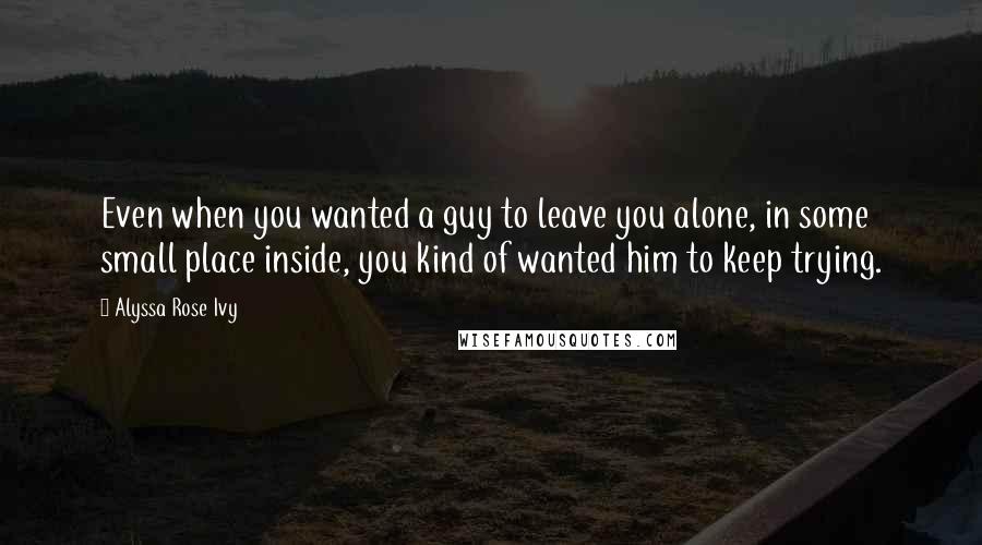 Alyssa Rose Ivy Quotes: Even when you wanted a guy to leave you alone, in some small place inside, you kind of wanted him to keep trying.
