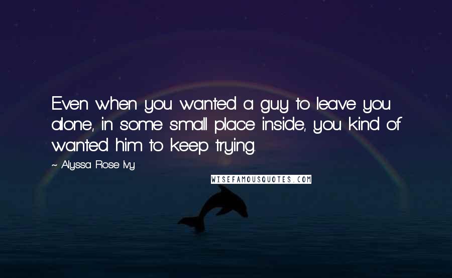 Alyssa Rose Ivy Quotes: Even when you wanted a guy to leave you alone, in some small place inside, you kind of wanted him to keep trying.