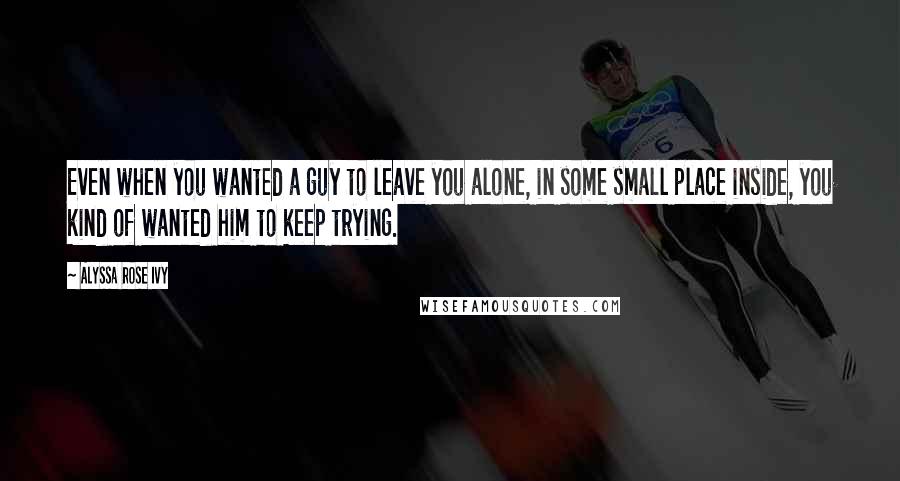 Alyssa Rose Ivy Quotes: Even when you wanted a guy to leave you alone, in some small place inside, you kind of wanted him to keep trying.