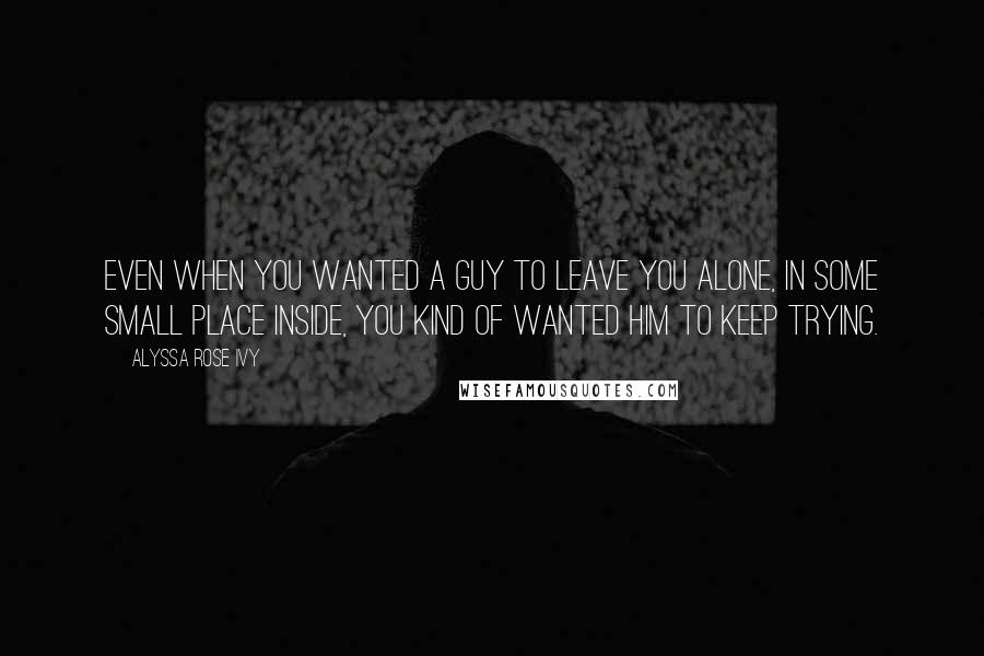 Alyssa Rose Ivy Quotes: Even when you wanted a guy to leave you alone, in some small place inside, you kind of wanted him to keep trying.