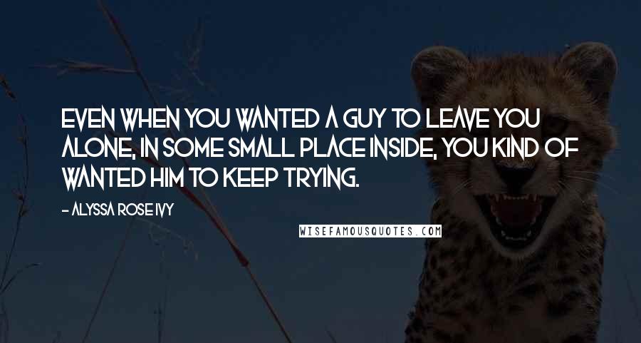 Alyssa Rose Ivy Quotes: Even when you wanted a guy to leave you alone, in some small place inside, you kind of wanted him to keep trying.