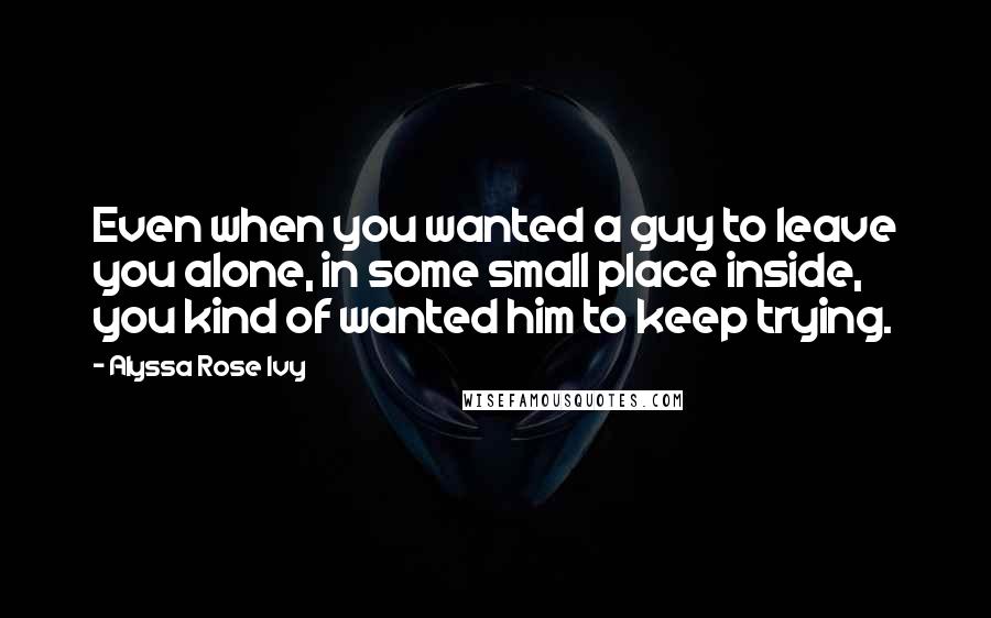 Alyssa Rose Ivy Quotes: Even when you wanted a guy to leave you alone, in some small place inside, you kind of wanted him to keep trying.