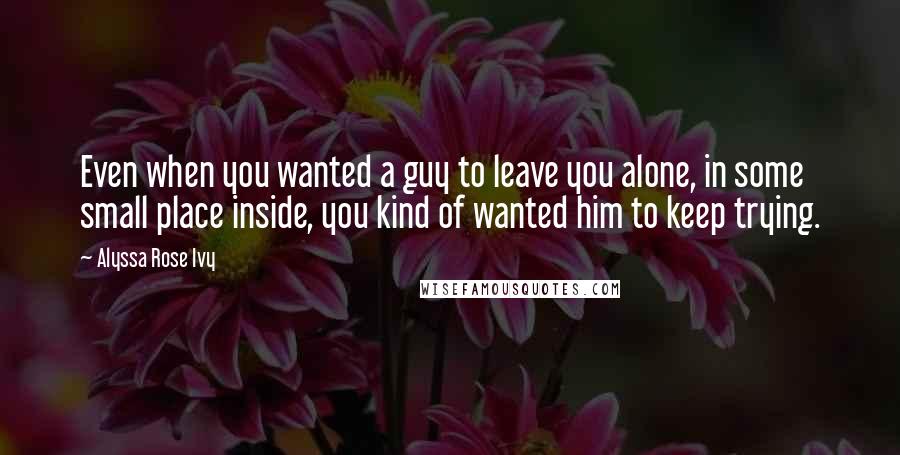 Alyssa Rose Ivy Quotes: Even when you wanted a guy to leave you alone, in some small place inside, you kind of wanted him to keep trying.